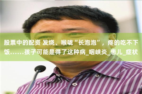 股票中的配资 发烧、喉咙“长泡泡”，疼的吃不下饭……孩子可能是得了这种病_咽峡炎_患儿_症状