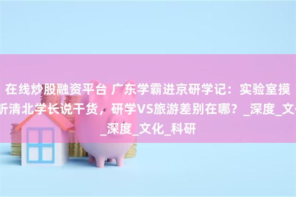 在线炒股融资平台 广东学霸进京研学记：实验室摸设备、听清北学长说干货，研学VS旅游差别在哪？_深度_文化_科研