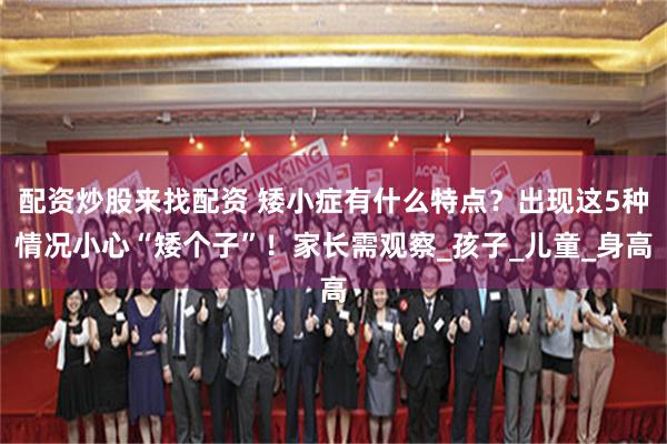 配资炒股来找配资 矮小症有什么特点？出现这5种情况小心“矮个子”！家长需观察_孩子_儿童_身高