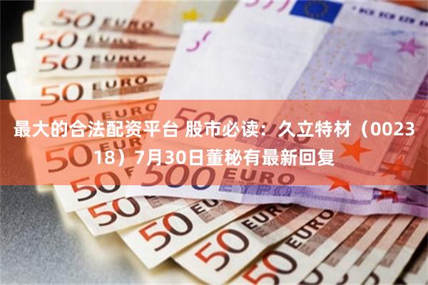 最大的合法配资平台 股市必读：久立特材（002318）7月30日董秘有最新回复