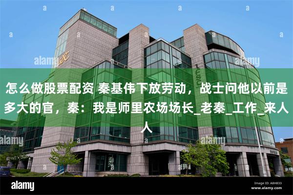 怎么做股票配资 秦基伟下放劳动，战士问他以前是多大的官，秦：我是师里农场场长_老秦_工作_来人