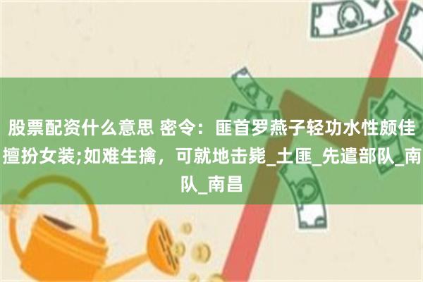 股票配资什么意思 密令：匪首罗燕子轻功水性颇佳，擅扮女装;如难生擒，可就地击毙_土匪_先遣部队_南昌