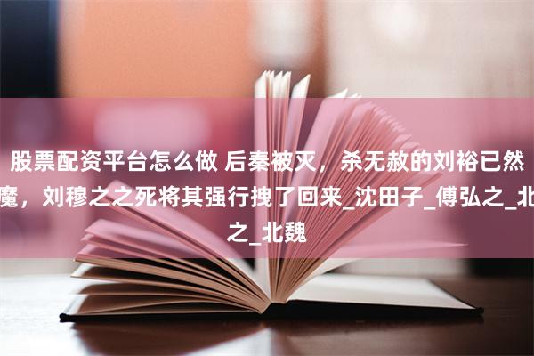 股票配资平台怎么做 后秦被灭，杀无赦的刘裕已然入魔，刘穆之之死将其强行拽了回来_沈田子_傅弘之_北魏