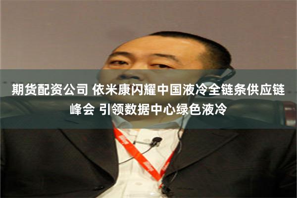 期货配资公司 依米康闪耀中国液冷全链条供应链峰会 引领数据中心绿色液冷