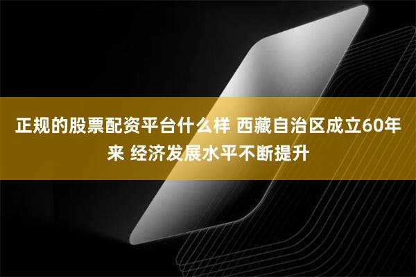 正规的股票配资平台什么样 西藏自治区成立60年来 经济发展水平不断提升