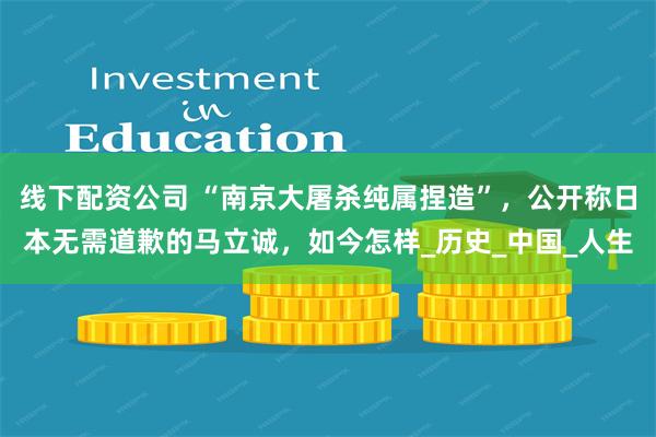 线下配资公司 “南京大屠杀纯属捏造”，公开称日本无需道歉的马立诚，如今怎样_历史_中国_人生