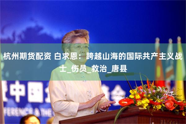 杭州期货配资 白求恩：跨越山海的国际共产主义战士_伤员_救治_唐县