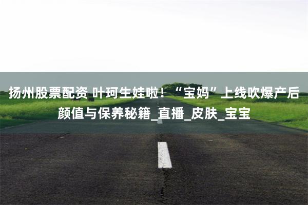 扬州股票配资 叶珂生娃啦！“宝妈”上线吹爆产后颜值与保养秘籍_直播_皮肤_宝宝