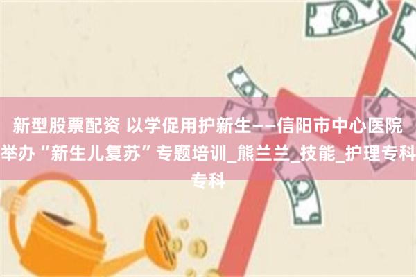 新型股票配资 以学促用护新生——信阳市中心医院举办“新生儿复苏”专题培训_熊兰兰_技能_护理专科