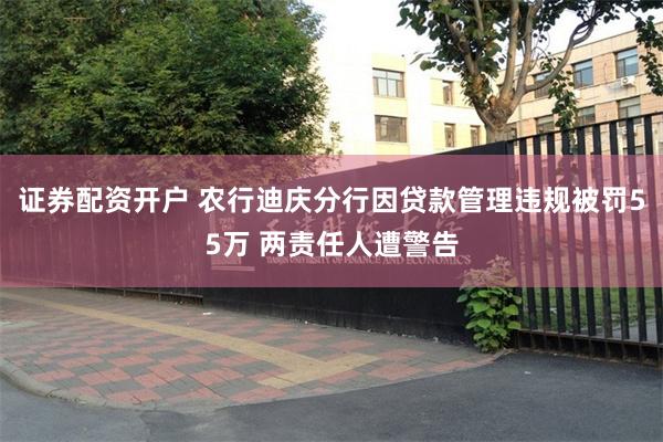 证券配资开户 农行迪庆分行因贷款管理违规被罚55万 两责任人遭警告