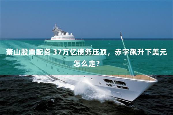 萧山股票配资 37万亿债务压顶，赤字飙升下美元怎么走？