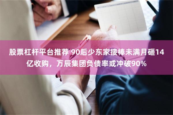 股票杠杆平台推荐 90后少东家接棒未满月砸14亿收购，万辰集团负债率或冲破90%