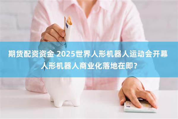 期货配资资金 2025世界人形机器人运动会开幕 人形机器人商业化落地在即？
