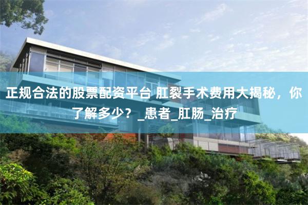 正规合法的股票配资平台 肛裂手术费用大揭秘，你了解多少？_患者_肛肠_治疗