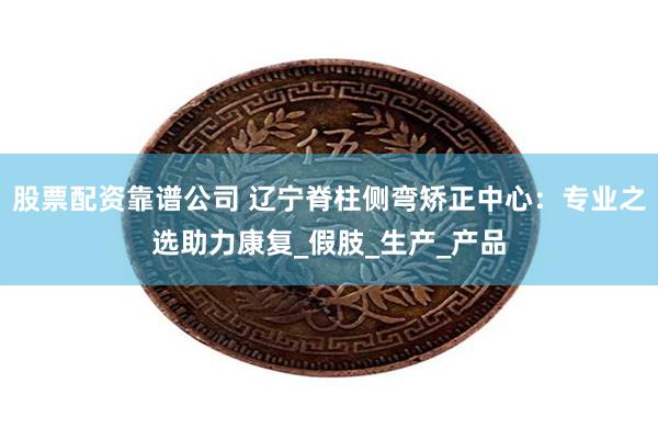 股票配资靠谱公司 辽宁脊柱侧弯矫正中心：专业之选助力康复_假肢_生产_产品