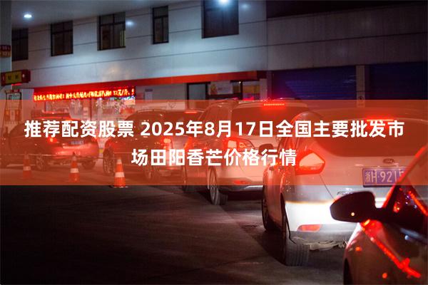 推荐配资股票 2025年8月17日全国主要批发市场田阳香芒价格行情