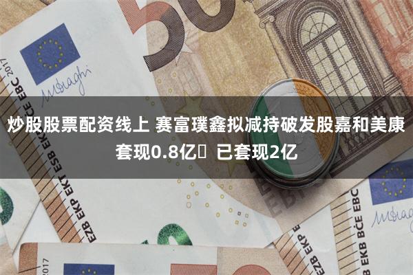 炒股股票配资线上 赛富璞鑫拟减持破发股嘉和美康套现0.8亿 已套现2亿
