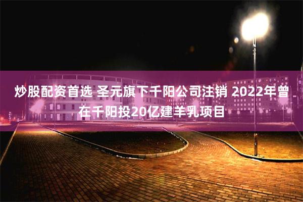 炒股配资首选 圣元旗下千阳公司注销 2022年曾在千阳投20亿建羊乳项目