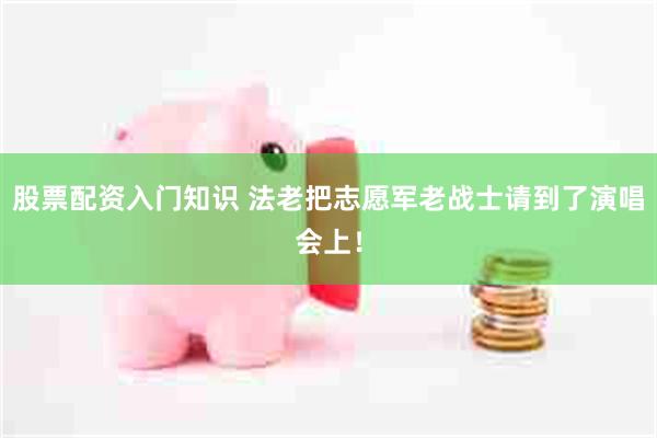 股票配资入门知识 法老把志愿军老战士请到了演唱会上！