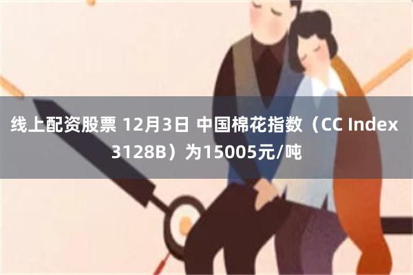 线上配资股票 12月3日 中国棉花指数（CC Index 3128B）为15005元/吨