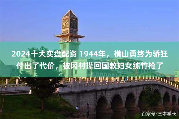 2024十大实盘配资 1944年，横山勇终为骄狂付出了代价，被冈村撵回国教妇女练竹枪了